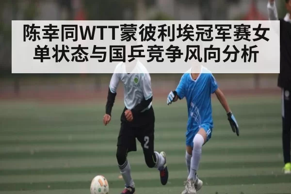 陈幸同WTT蒙彼利埃冠军赛女单状态与国乒竞争风向分析